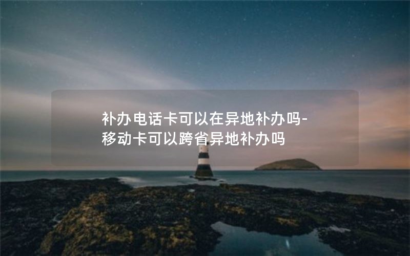 補(bǔ)辦電話卡可以在異地補(bǔ)辦嗎-移動(dòng)卡可以跨省異地補(bǔ)辦嗎