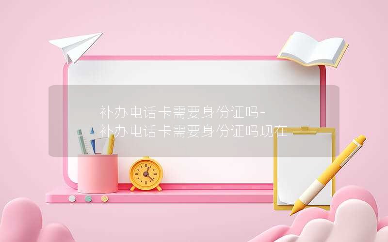 補(bǔ)辦電話卡需要身份證嗎-補(bǔ)辦電話卡需要身份證嗎現(xiàn)在